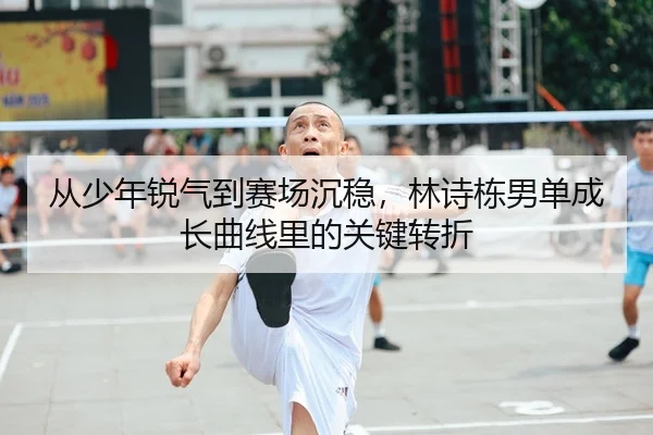 从少年锐气到赛场沉稳，林诗栋男单成长曲线里的关键转折